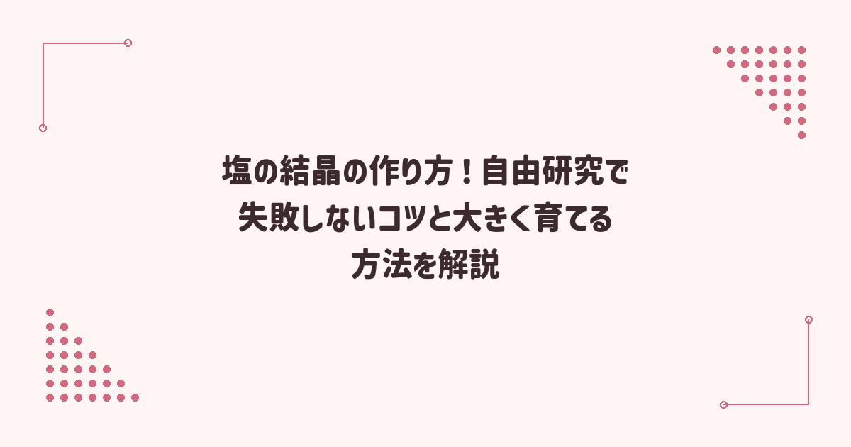 塩の結晶の作り方！自由研究で失敗しないコツと大きく育てる方法を解説